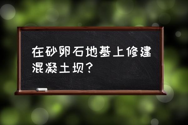 混凝土坝的施工技术 在砂卵石地基上修建混凝土坝？