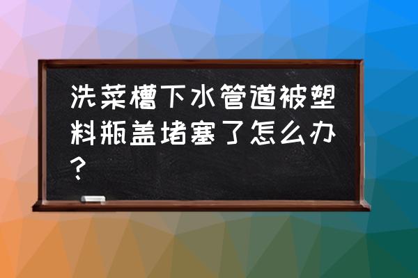 塑料的东西掉进下水道怎么拿起来 洗菜槽下水管道被塑料瓶盖堵塞了怎么办？