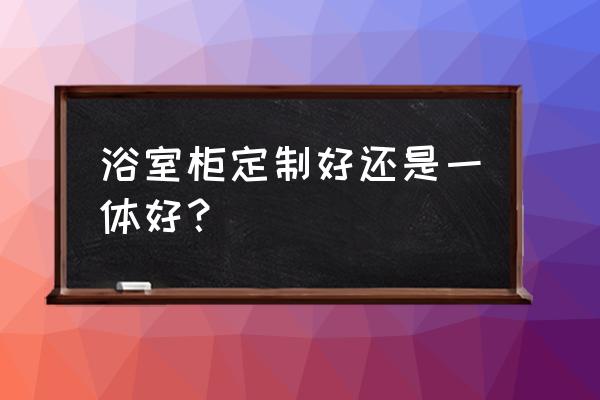 家装定制整体卫浴 浴室柜定制好还是一体好？