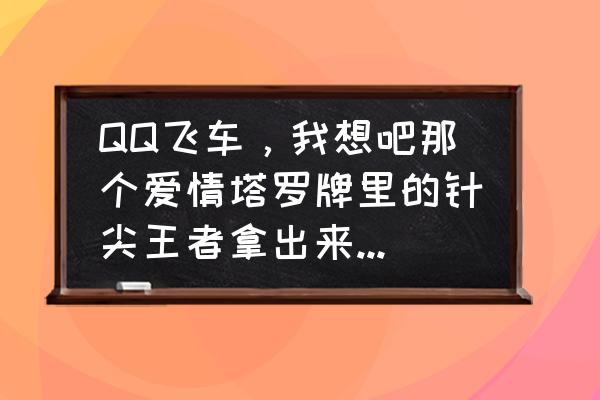 qq飞车针尖从哪里抽 QQ飞车，我想吧那个爱情塔罗牌里的针尖王者拿出来有几率吧，大家帮帮忙？