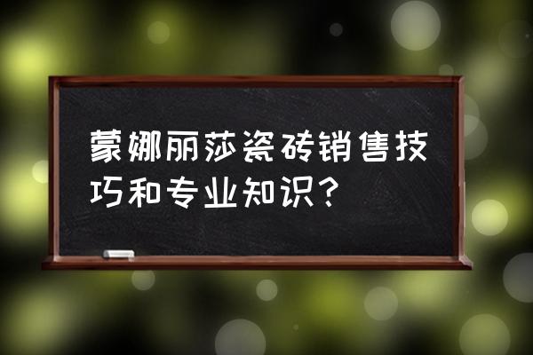 关于瓷砖一些专业知识 蒙娜丽莎瓷砖销售技巧和专业知识？