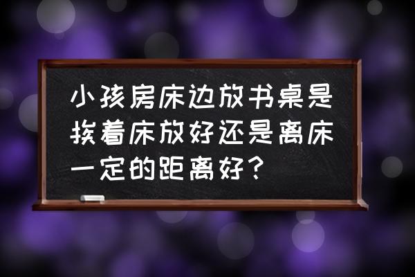 上下铺书桌一体儿童床 小孩房床边放书桌是挨着床放好还是离床一定的距离好？