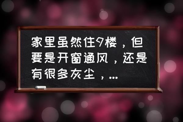 高层怎样通风又不进灰尘 家里虽然住9楼，但要是开窗通风，还是有很多灰尘，搞的我经常要打扫，有什么能使我家干净呢？