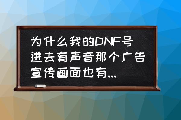 dnf技能声音合集 为什么我的DNF号进去有声音那个广告宣传画面也有，就没图像，全黑的，而且反复几次进去都不行？