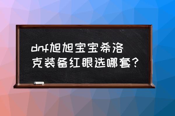 红眼希洛克毕业神话装备排名 dnf旭旭宝宝希洛克装备红眼选哪套？