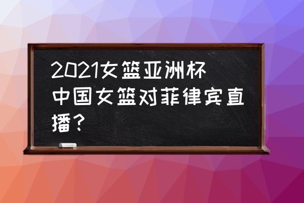 亚洲杯中国与菲律宾比赛结果 2021女篮亚洲杯中国女篮对菲律宾直播？