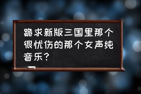 卧龙吟2新手攻略 跪求新版三国里那个很忧伤的那个女声纯音乐？